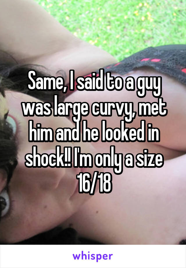 Same, I said to a guy was large curvy, met him and he looked in shock!! I'm only a size 16/18