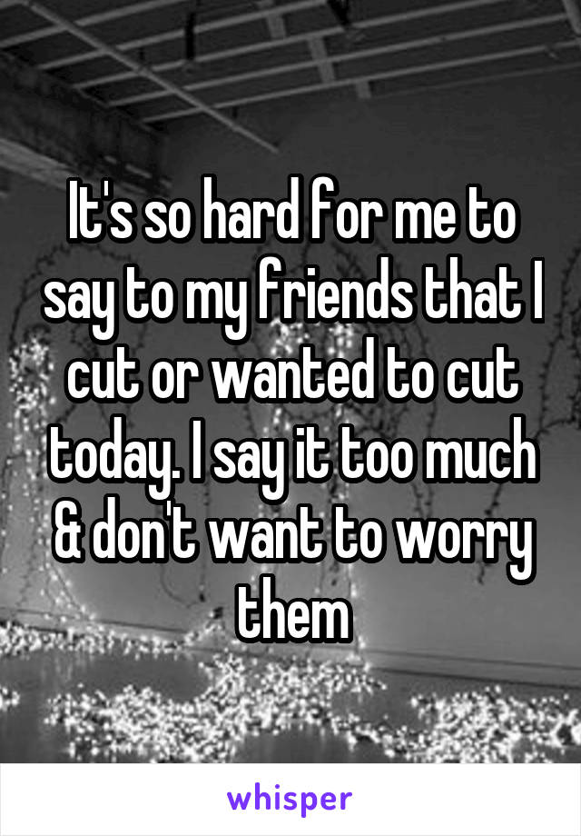 It's so hard for me to say to my friends that I cut or wanted to cut today. I say it too much & don't want to worry them