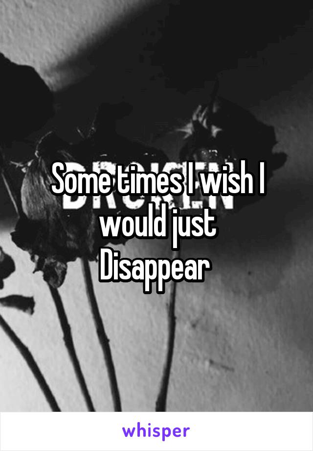 Some times I wish I would just
Disappear 