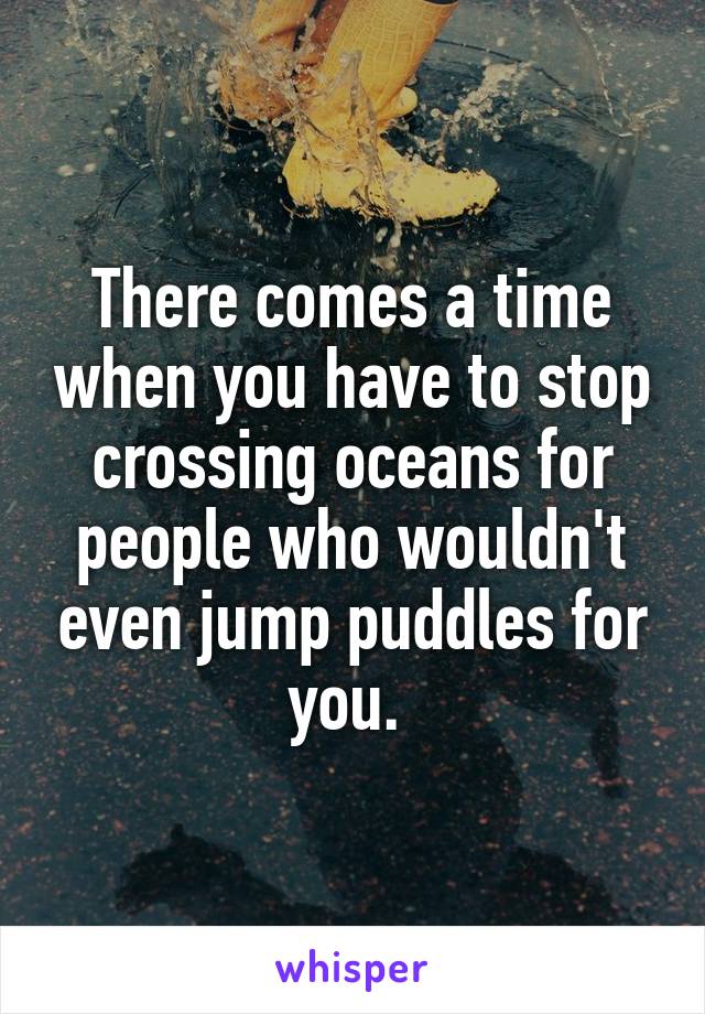 There comes a time when you have to stop crossing oceans for people who wouldn't even jump puddles for you. 