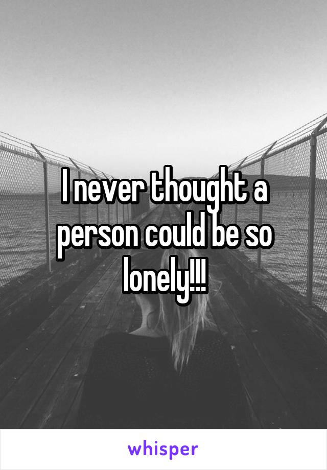 I never thought a person could be so lonely!!!