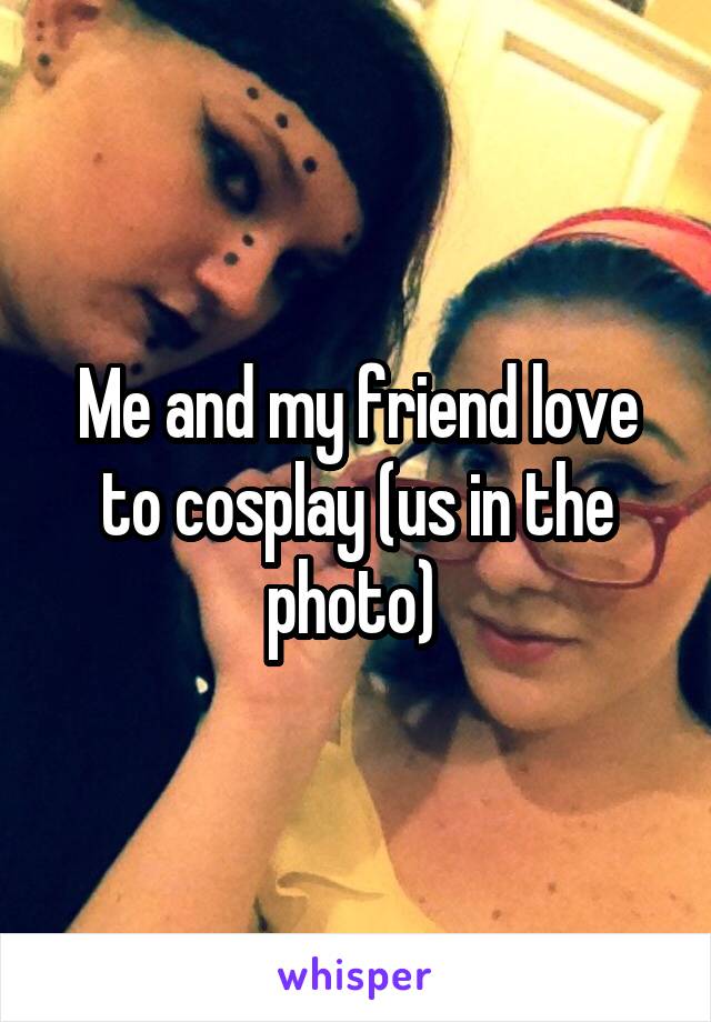 Me and my friend love to cosplay (us in the photo) 