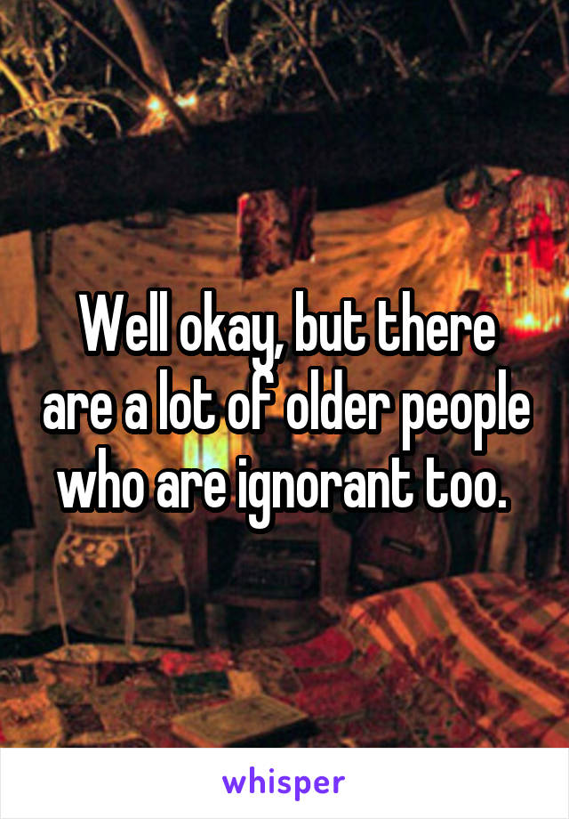 Well okay, but there are a lot of older people who are ignorant too. 