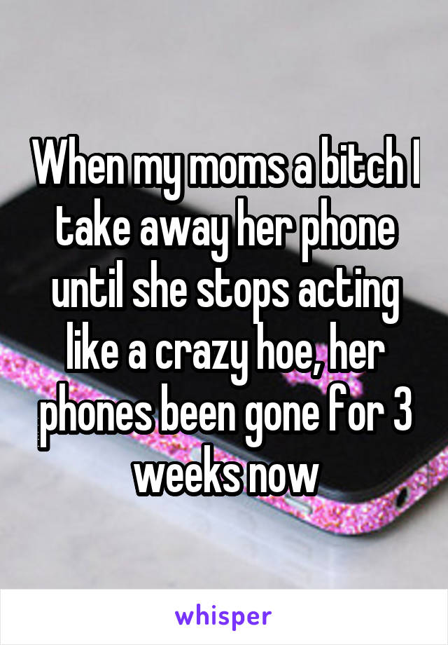 When my moms a bitch I take away her phone until she stops acting like a crazy hoe, her phones been gone for 3 weeks now