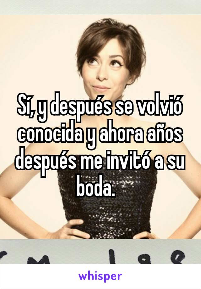 Sí, y después se volvió conocida y ahora años después me invitó a su boda.  