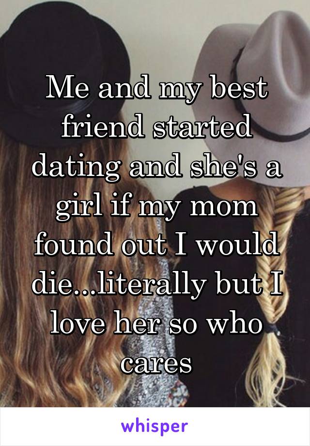 Me and my best friend started dating and she's a girl if my mom found out I would die...literally but I love her so who cares