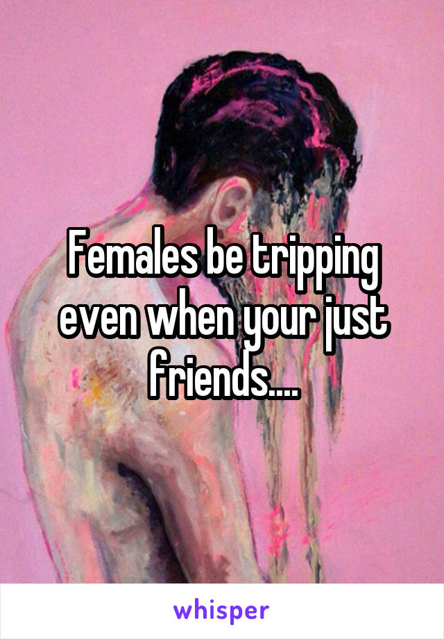 Females be tripping even when your just friends....