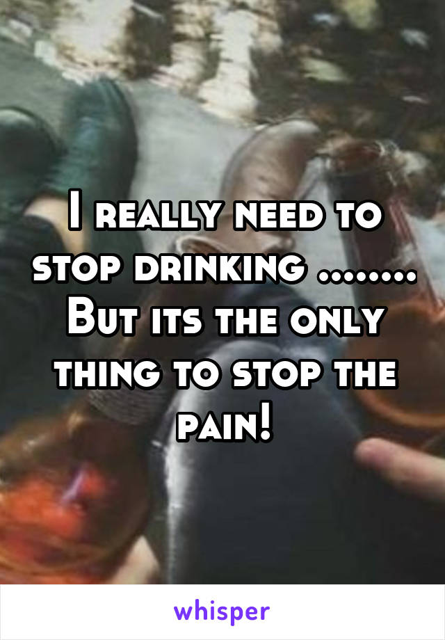 I really need to stop drinking ........ But its the only thing to stop the pain!