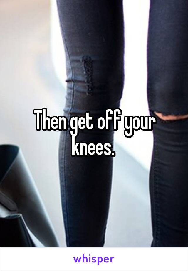 Then get off your knees. 