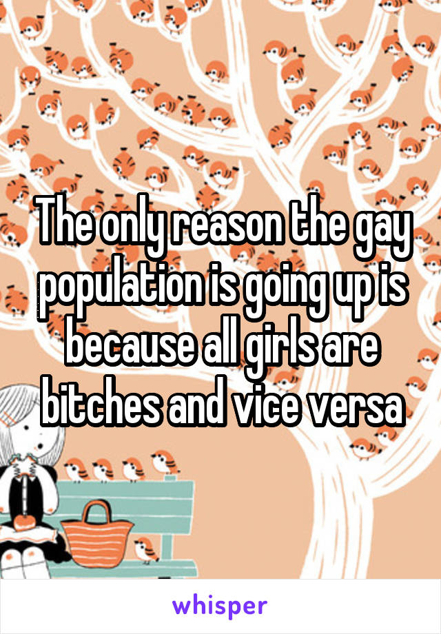 The only reason the gay population is going up is because all girls are bitches and vice versa