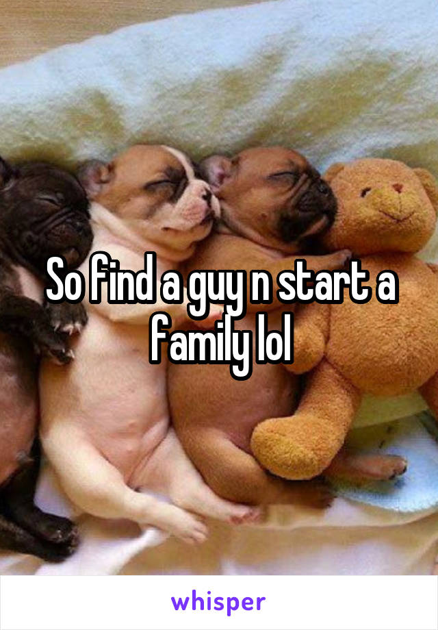 So find a guy n start a family lol