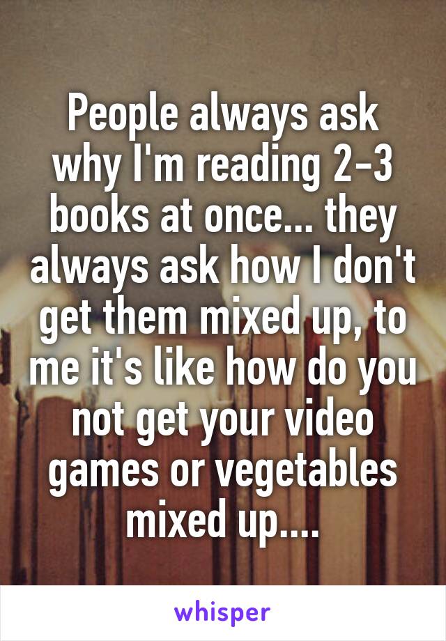 People always ask why I'm reading 2-3 books at once... they always ask how I don't get them mixed up, to me it's like how do you not get your video games or vegetables mixed up....