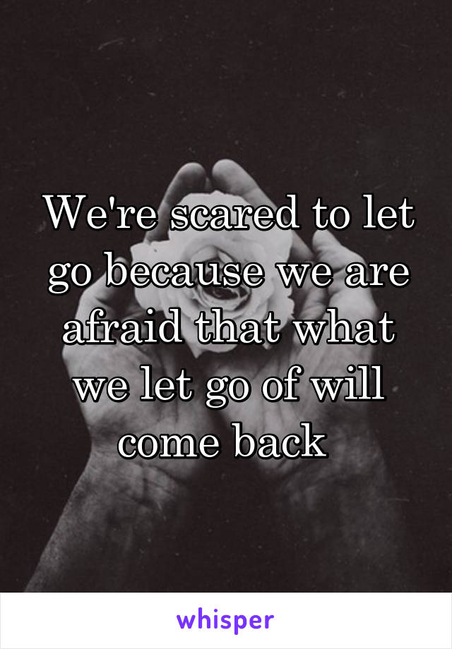 We're scared to let go because we are afraid that what we let go of will come back 