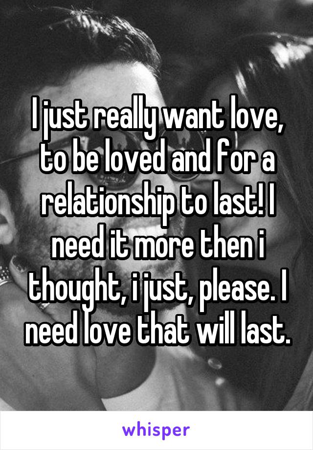 I just really want love, to be loved and for a relationship to last! I need it more then i thought, i just, please. I need love that will last.