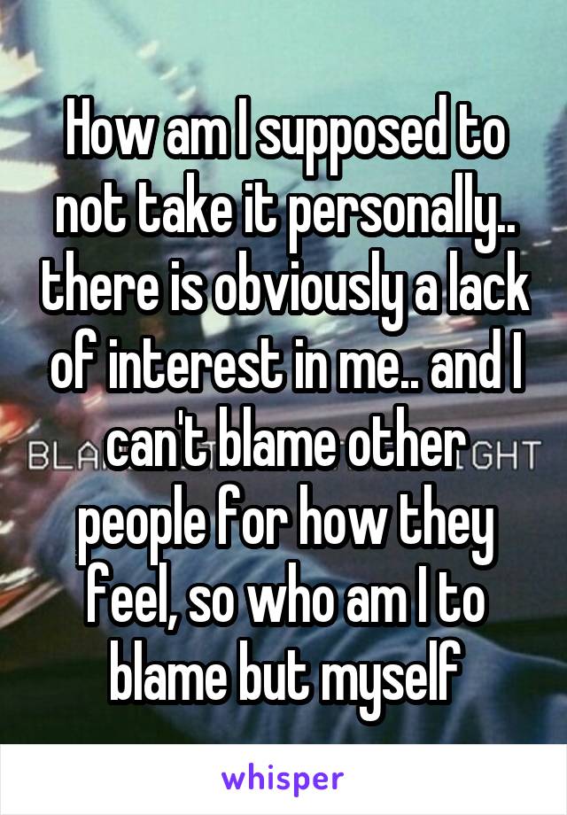 How am I supposed to not take it personally.. there is obviously a lack of interest in me.. and I can't blame other people for how they feel, so who am I to blame but myself