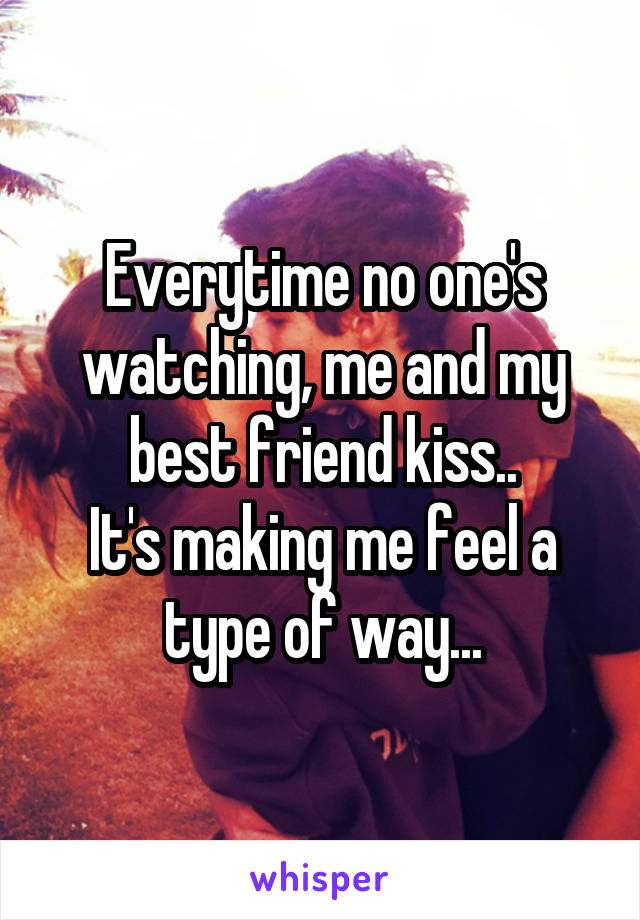 Everytime no one's watching, me and my best friend kiss..
It's making me feel a type of way...