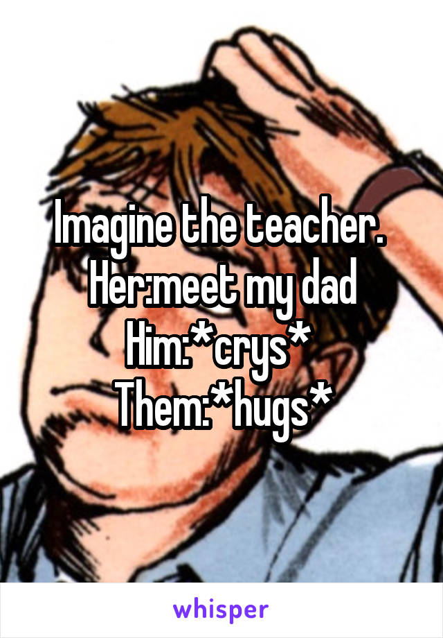 Imagine the teacher. 
Her:meet my dad
Him:*crys* 
Them:*hugs*