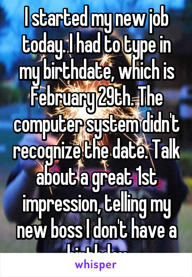 I started my new job today. I had to type in my birthdate, which is February 29th. The computer system didn't recognize the date. Talk about a great 1st impression, telling my new boss I don't have a birthday