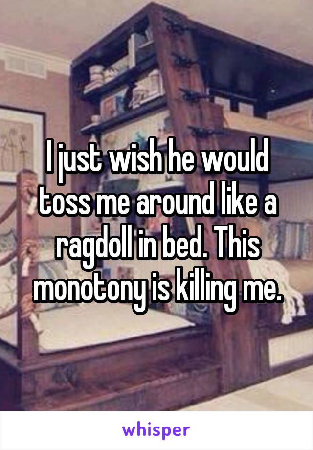 I just wish he would toss me around like a ragdoll in bed. This monotony is killing me.