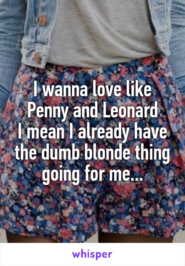 I wanna love like
Penny and Leonard
I mean I already have the dumb blonde thing going for me...