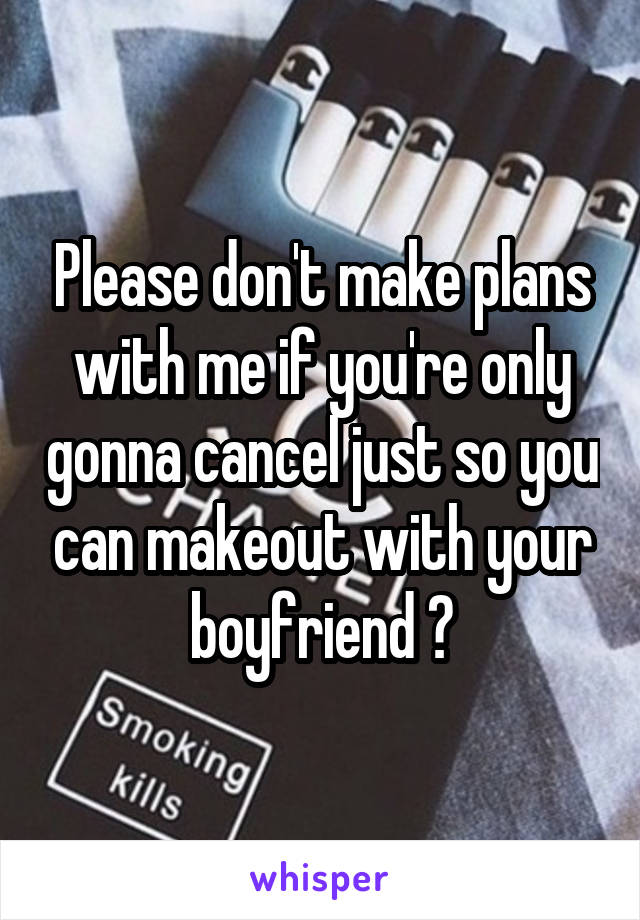 Please don't make plans with me if you're only gonna cancel just so you can makeout with your boyfriend 😒