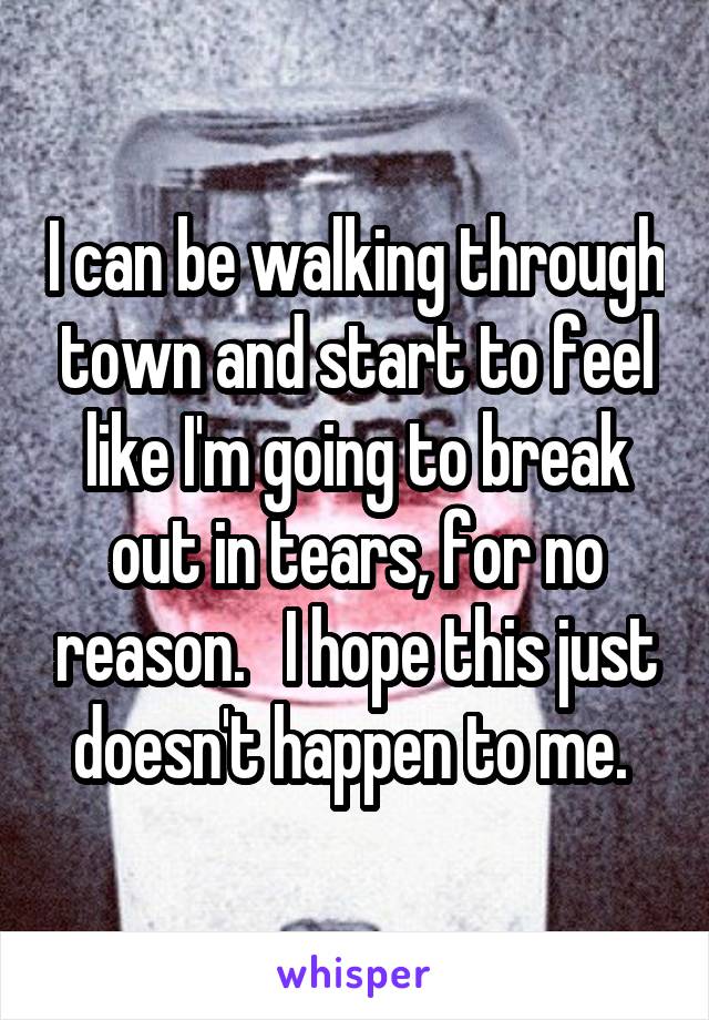 I can be walking through town and start to feel like I'm going to break out in tears, for no reason.   I hope this just doesn't happen to me. 