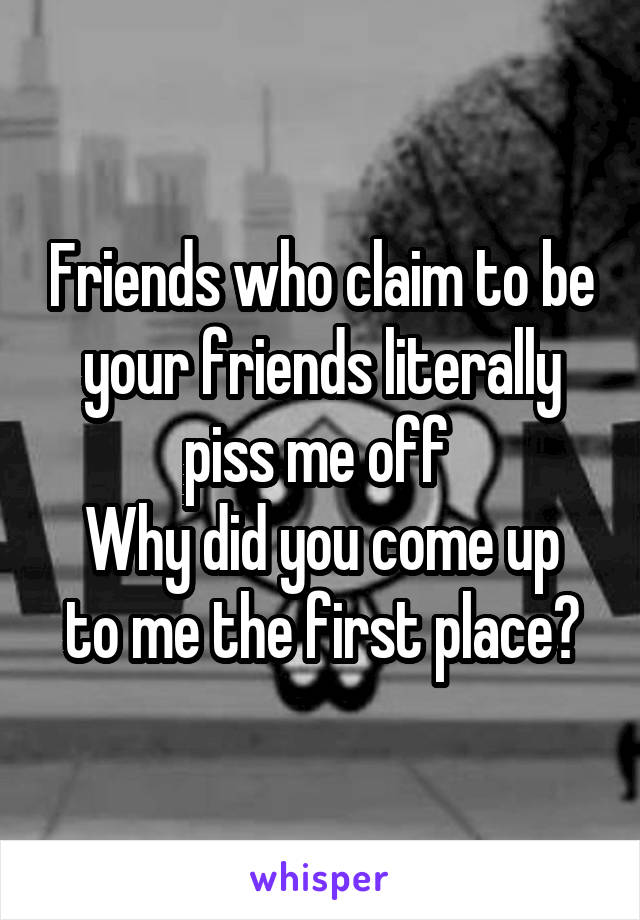 Friends who claim to be your friends literally piss me off 
Why did you come up to me the first place?