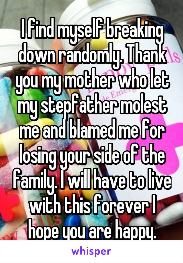 I find myself breaking down randomly. Thank you my mother who let my stepfather molest me and blamed me for losing your side of the family. I will have to live with this forever I hope you are happy.