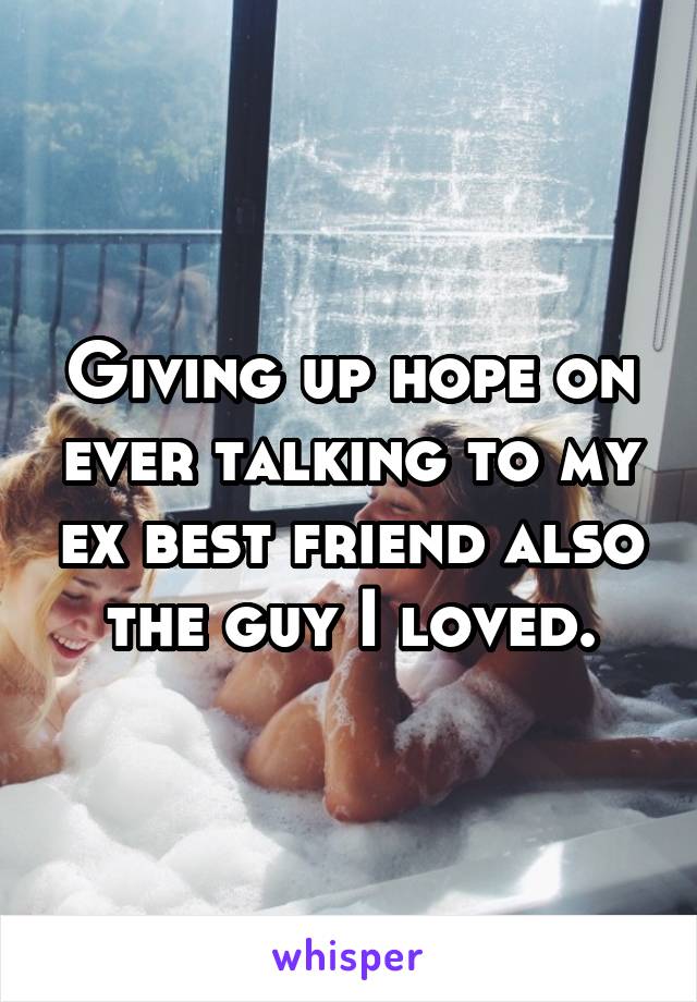 Giving up hope on ever talking to my ex best friend also the guy I loved.