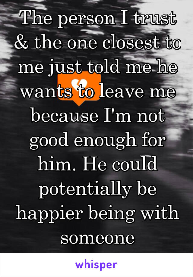 The person I trust & the one closest to me just told me he wants to leave me because I'm not good enough for him. He could potentially be happier being with someone "different". 