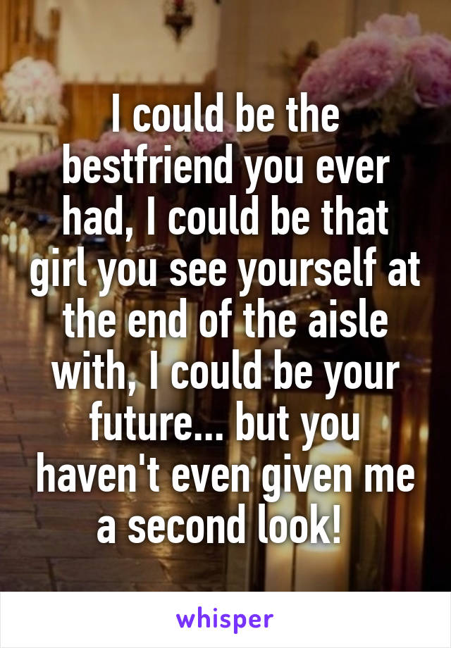 I could be the bestfriend you ever had, I could be that girl you see yourself at the end of the aisle with, I could be your future... but you haven't even given me a second look! 