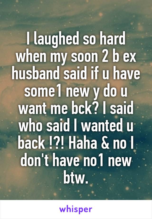 I laughed so hard when my soon 2 b ex husband said if u have some1 new y do u want me bck? I said who said I wanted u back !?! Haha & no I don't have no1 new btw.