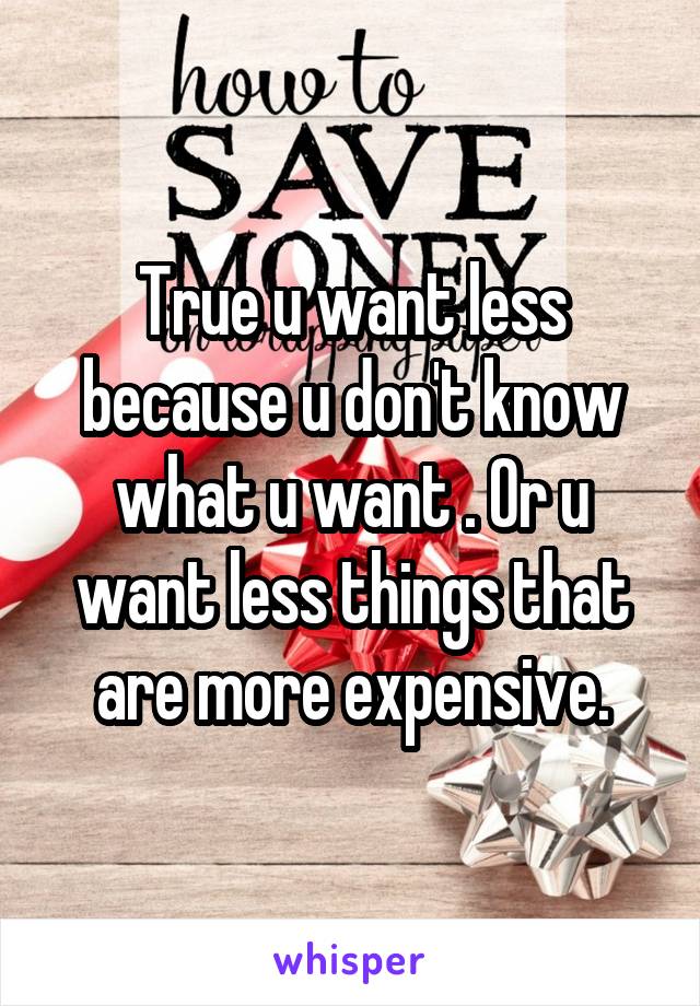 True u want less because u don't know what u want . Or u want less things that are more expensive.