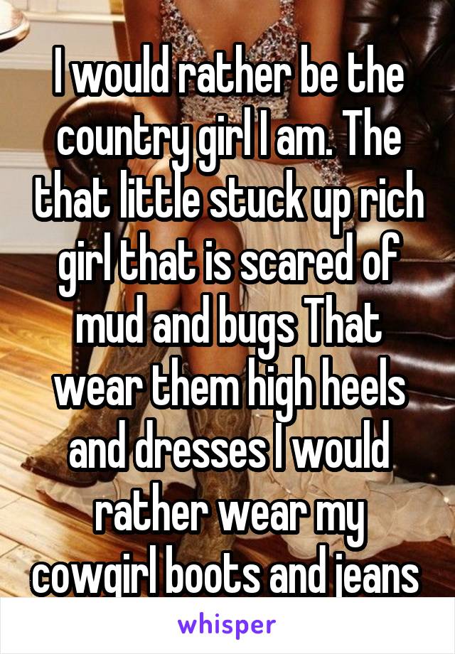 I would rather be the country girl I am. The that little stuck up rich girl that is scared of mud and bugs That wear them high heels and dresses I would rather wear my cowgirl boots and jeans 