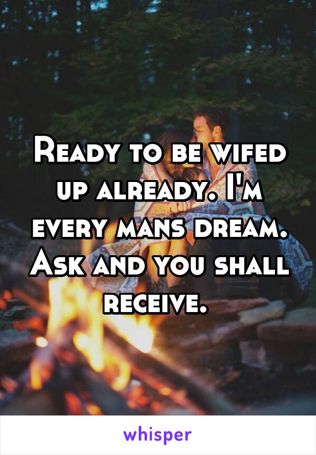 Ready to be wifed up already. I'm every mans dream. Ask and you shall receive. 