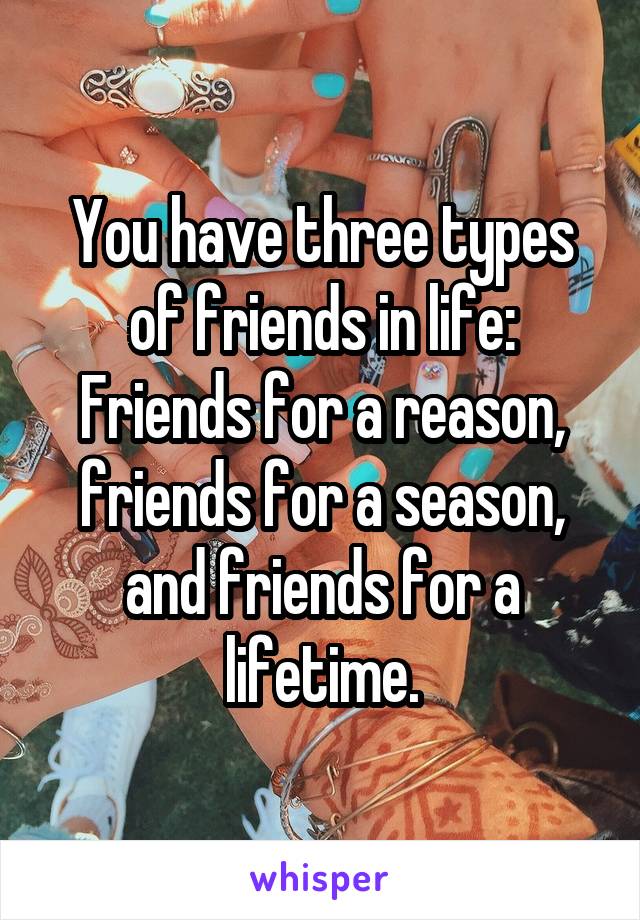 You have three types of friends in life: Friends for a reason, friends for a season, and friends for a lifetime.