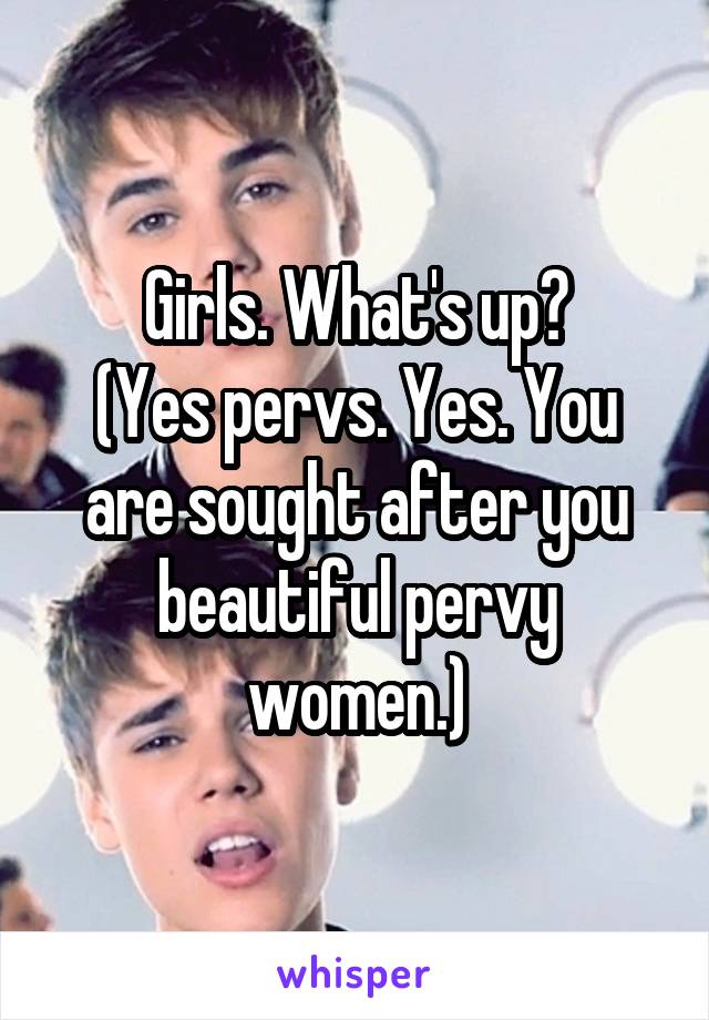 Girls. What's up?
(Yes pervs. Yes. You are sought after you beautiful pervy women.)