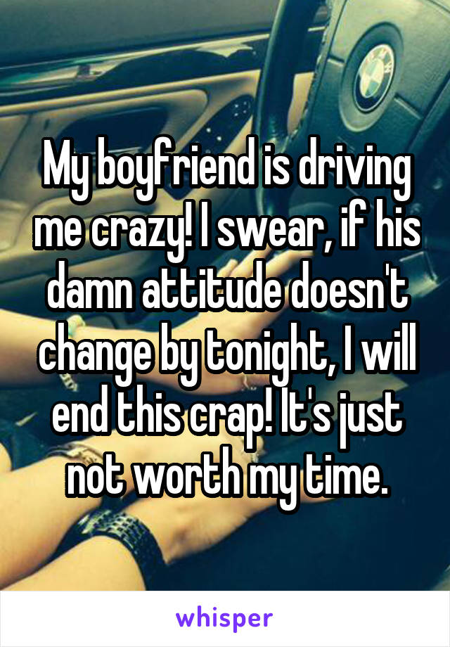 My boyfriend is driving me crazy! I swear, if his damn attitude doesn't change by tonight, I will end this crap! It's just not worth my time.