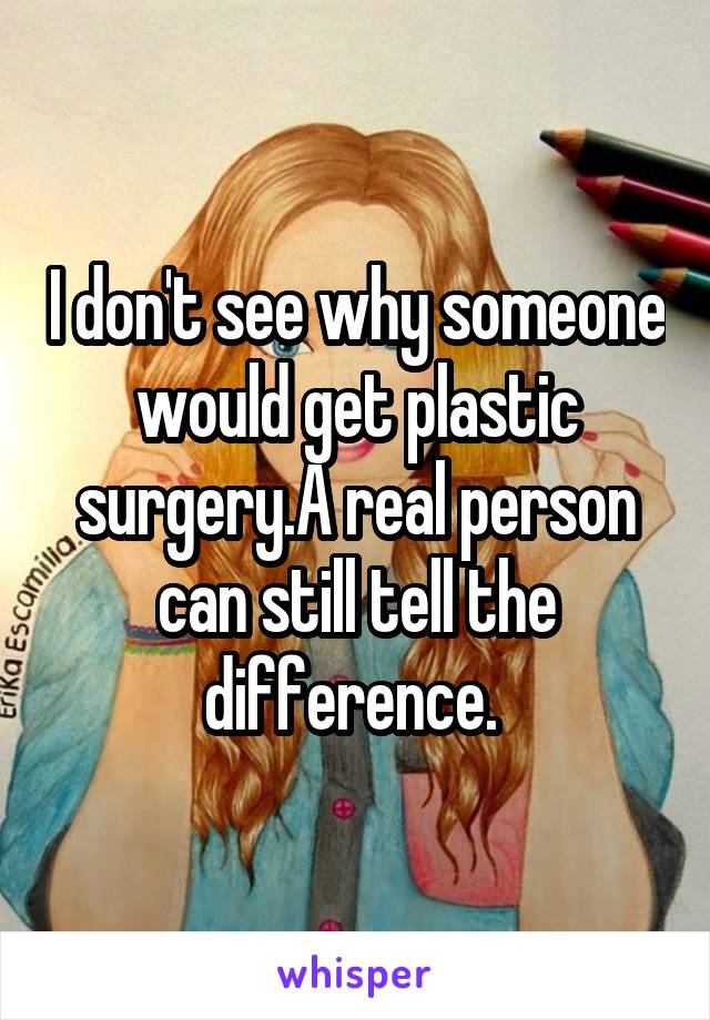 I don't see why someone would get plastic surgery.A real person can still tell the difference. 