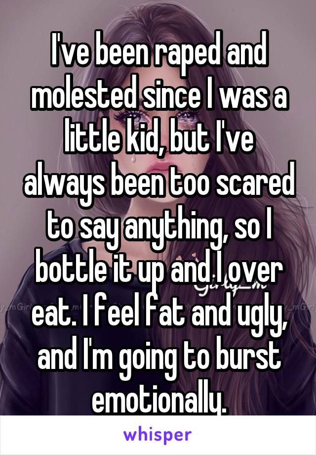 I've been raped and molested since I was a little kid, but I've always been too scared to say anything, so I bottle it up and I over eat. I feel fat and ugly, and I'm going to burst emotionally.