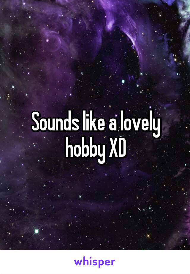 Sounds like a lovely hobby XD