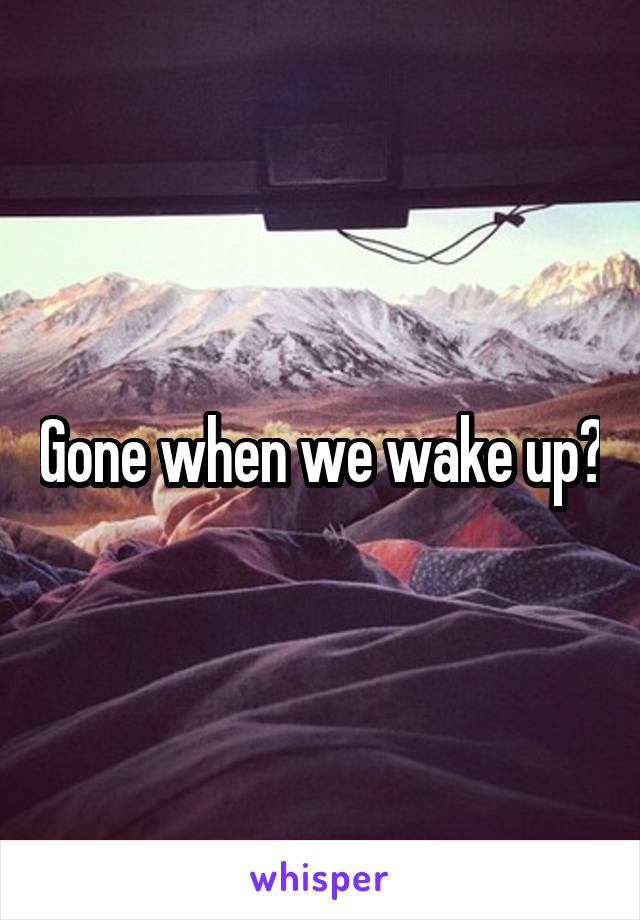 Gone when we wake up?