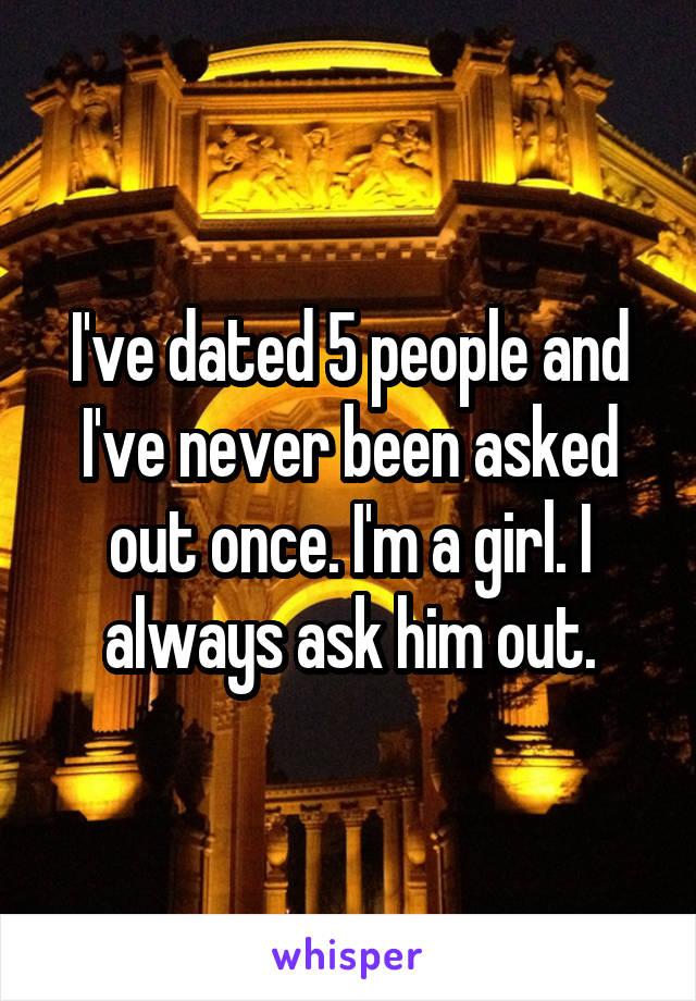 I've dated 5 people and I've never been asked out once. I'm a girl. I always ask him out.