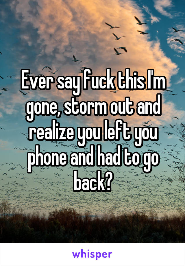 Ever say fuck this I'm gone, storm out and realize you left you phone and had to go back?