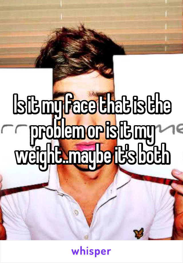 Is it my face that is the problem or is it my weight..maybe it's both