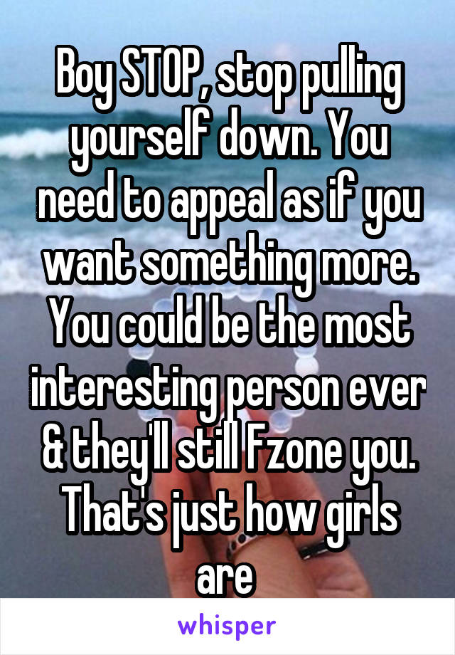 Boy STOP, stop pulling yourself down. You need to appeal as if you want something more. You could be the most interesting person ever & they'll still Fzone you. That's just how girls are 