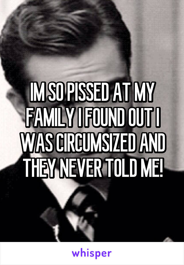 IM SO PISSED AT MY FAMILY I FOUND OUT I WAS CIRCUMSIZED AND THEY NEVER TOLD ME!