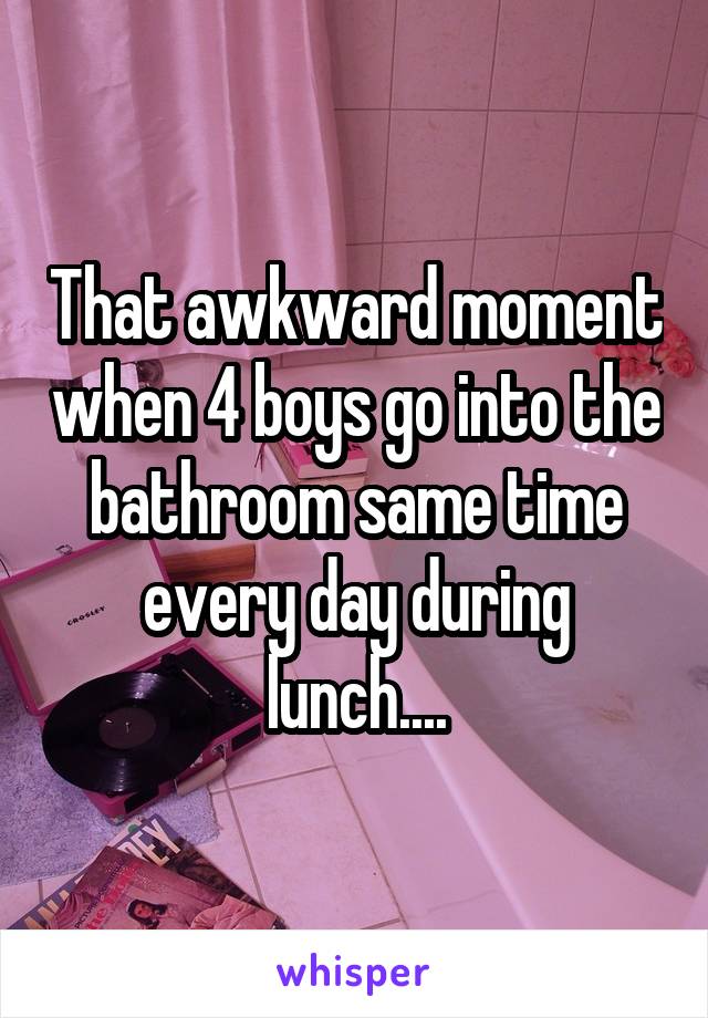 That awkward moment when 4 boys go into the bathroom same time every day during lunch....