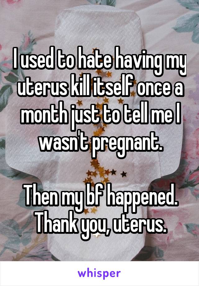 I used to hate having my uterus kill itself once a month just to tell me I wasn't pregnant.

Then my bf happened.
Thank you, uterus.