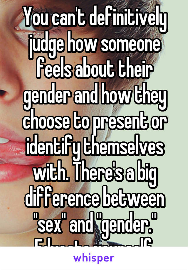 You can't definitively judge how someone feels about their gender and how they choose to present or identify themselves with. There's a big difference between "sex" and "gender." Educate yourself.